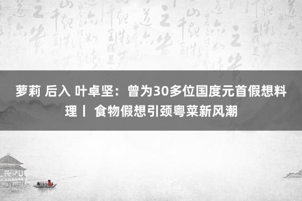 萝莉 后入 叶卓坚：曾为30多位国度元首假想料理丨 食物假想引颈粤菜新风潮
