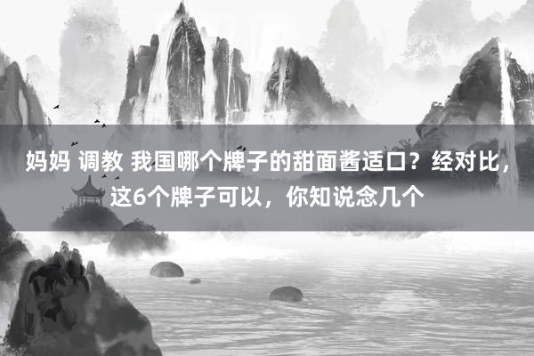 妈妈 调教 我国哪个牌子的甜面酱适口？经对比，这6个牌子可以，你知说念几个
