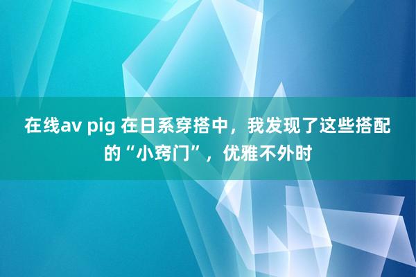在线av pig 在日系穿搭中，我发现了这些搭配的“小窍门”，优雅不外时