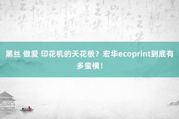 黑丝 做爱 印花机的天花板？宏华ecoprint到底有多蛮横！