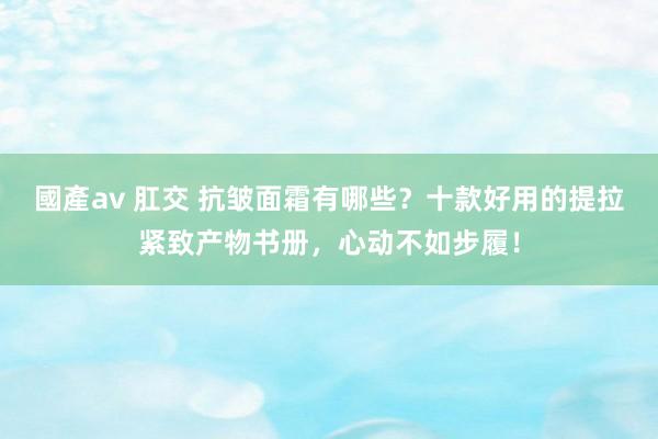 國產av 肛交 抗皱面霜有哪些？十款好用的提拉紧致产物书册，心动不如步履！