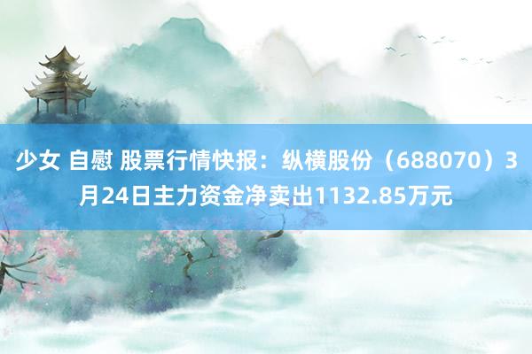 少女 自慰 股票行情快报：纵横股份（688070）3月24日主力资金净卖出1132.85万元