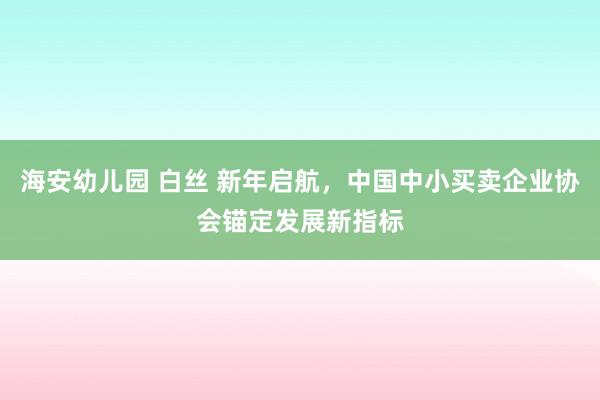 海安幼儿园 白丝 新年启航，中国中小买卖企业协会锚定发展新指标