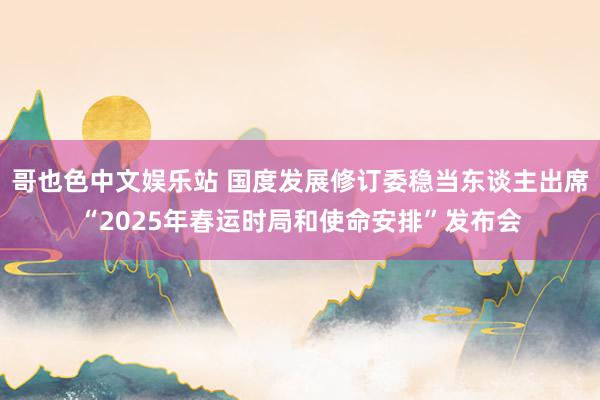 哥也色中文娱乐站 国度发展修订委稳当东谈主出席“2025年春运时局和使命安排”发布会