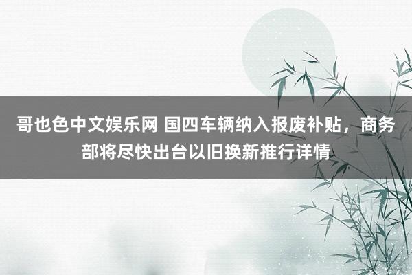哥也色中文娱乐网 国四车辆纳入报废补贴，商务部将尽快出台以旧换新推行详情