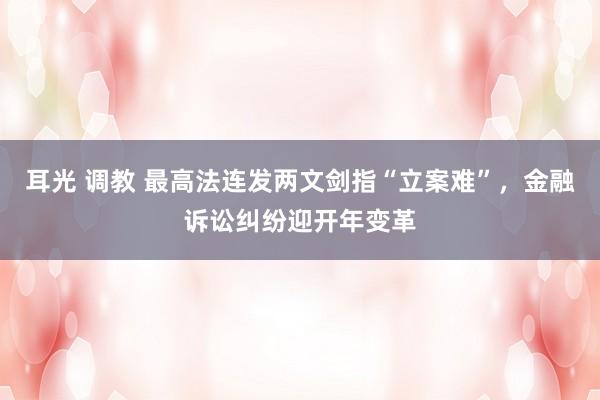 耳光 调教 最高法连发两文剑指“立案难”，金融诉讼纠纷迎开年变革