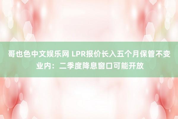 哥也色中文娱乐网 LPR报价长入五个月保管不变 业内：二季度降息窗口可能开放