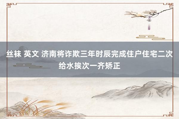 丝袜 英文 济南将诈欺三年时辰完成住户住宅二次给水挨次一齐矫正