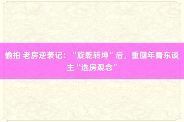 偷拍 老房逆袭记：“旋乾转坤”后，重回年青东谈主“选房观念”