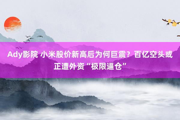 Ady影院 小米股价新高后为何巨震？百亿空头或正遭外资“极限逼仓”