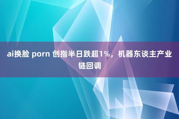 ai换脸 porn 创指半日跌超1%，机器东谈主产业链回调