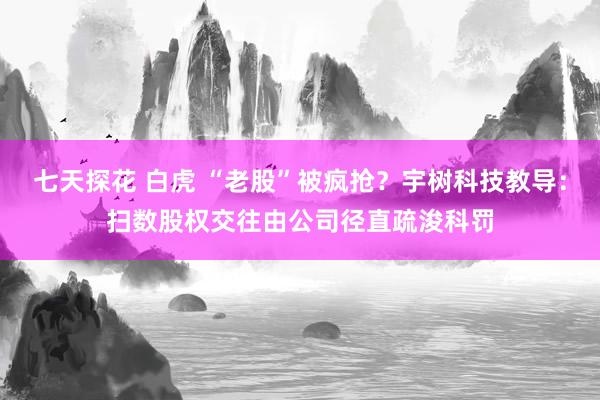 七天探花 白虎 “老股”被疯抢？宇树科技教导：扫数股权交往由公司径直疏浚科罚