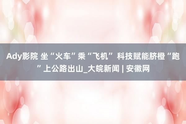 Ady影院 坐“火车”乘“飞机” 科技赋能脐橙“跑”上公路出山_大皖新闻 | 安徽网