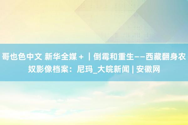 哥也色中文 新华全媒＋｜倒霉和重生——西藏翻身农奴影像档案：尼玛_大皖新闻 | 安徽网