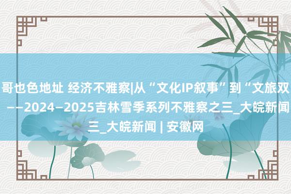 哥也色地址 经济不雅察|从“文化IP叙事”到“文旅双向奔赴” ——2024—2025吉林雪季系列不雅察之三_大皖新闻 | 安徽网