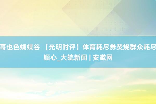 哥也色蝴蝶谷 【光明时评】体育耗尽券焚烧群众耗尽顺心_大皖新闻 | 安徽网