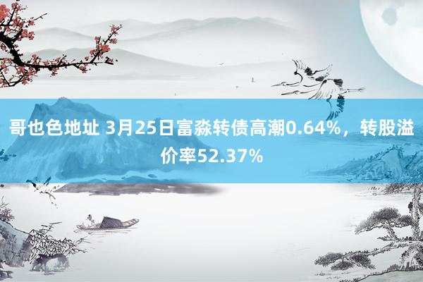 哥也色地址 3月25日富淼转债高潮0.64%，转股溢价率52.37%
