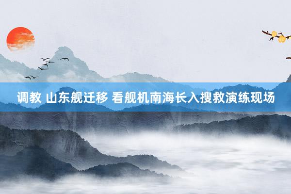 调教 山东舰迁移 看舰机南海长入搜救演练现场
