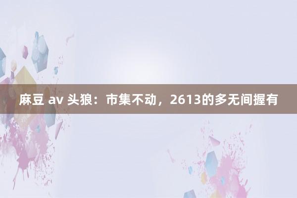 麻豆 av 头狼：市集不动，2613的多无间握有