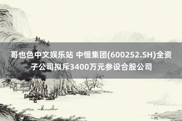 哥也色中文娱乐站 中恒集团(600252.SH)全资子公司拟斥3400万元参设合股公司