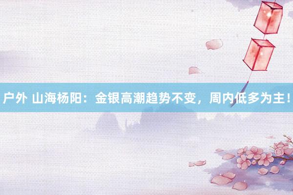 户外 山海杨阳：金银高潮趋势不变，周内低多为主！