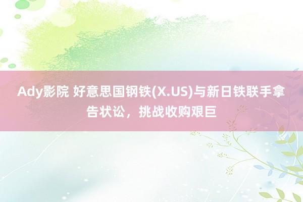 Ady影院 好意思国钢铁(X.US)与新日铁联手拿告状讼，挑战收购艰巨