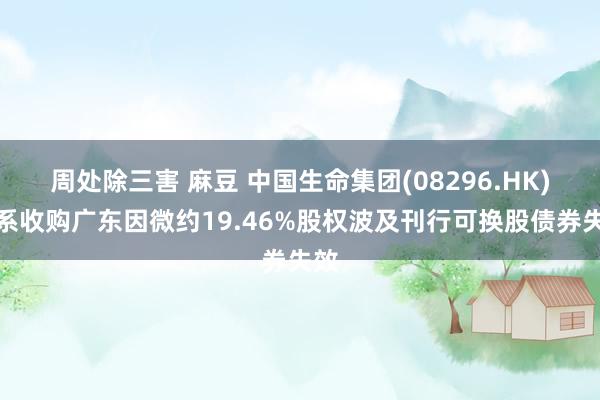 周处除三害 麻豆 中国生命集团(08296.HK)干系收购广东因微约19.46%股权波及刊行可换股债券失效