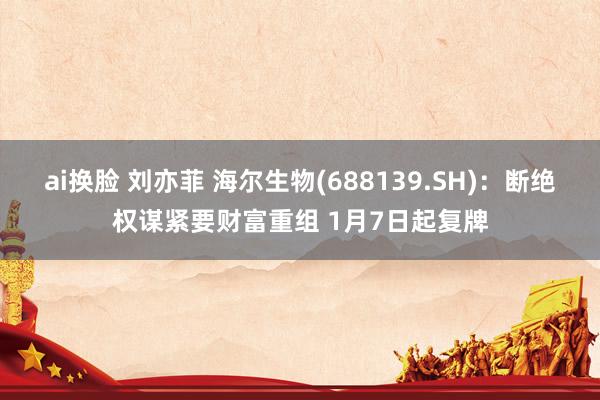 ai换脸 刘亦菲 海尔生物(688139.SH)：断绝权谋紧要财富重组 1月7日起复牌