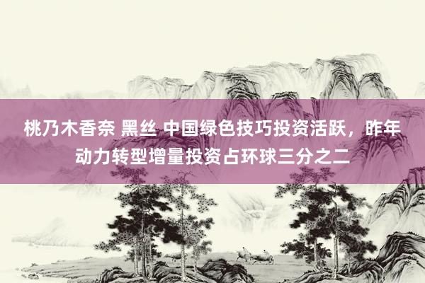 桃乃木香奈 黑丝 中国绿色技巧投资活跃，昨年动力转型增量投资占环球三分之二