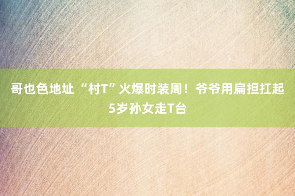 哥也色地址 “村T”火爆时装周！爷爷用扁担扛起5岁孙女走T台
