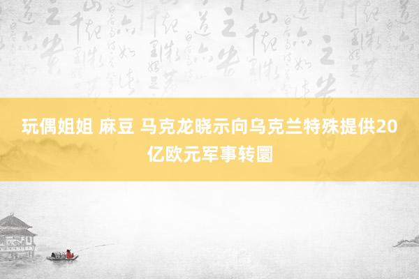 玩偶姐姐 麻豆 马克龙晓示向乌克兰特殊提供20亿欧元军事转圜
