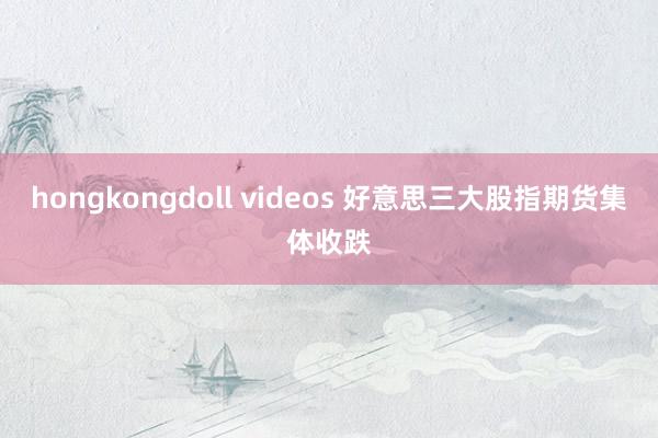 hongkongdoll videos 好意思三大股指期货集体收跌
