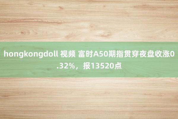 hongkongdoll 视频 富时A50期指贯穿夜盘收涨0.32%，报13520点