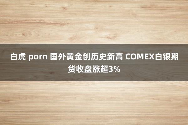 白虎 porn 国外黄金创历史新高 COMEX白银期货收盘涨超3%