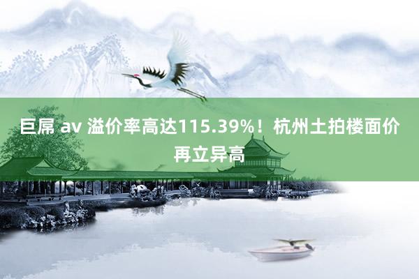 巨屌 av 溢价率高达115.39%！杭州土拍楼面价再立异高