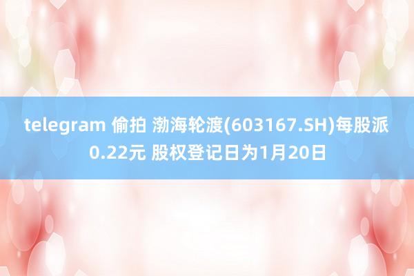 telegram 偷拍 渤海轮渡(603167.SH)每股派0.22元 股权登记日为1月20日