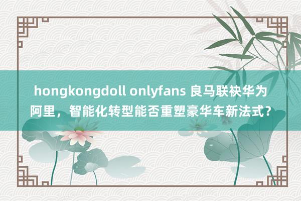 hongkongdoll onlyfans 良马联袂华为阿里，智能化转型能否重塑豪华车新法式？
