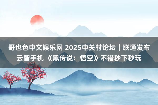 哥也色中文娱乐网 2025中关村论坛｜联通发布云智手机 《黑传说：悟空》不错秒下秒玩