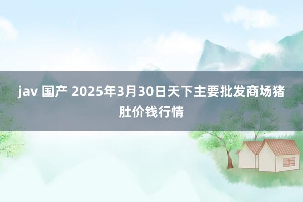 jav 国产 2025年3月30日天下主要批发商场猪肚价钱行情