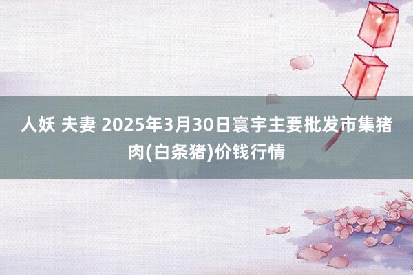 人妖 夫妻 2025年3月30日寰宇主要批发市集猪肉(白条猪)价钱行情