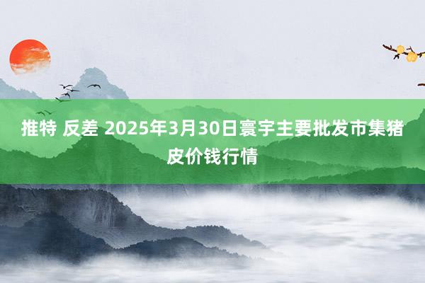 推特 反差 2025年3月30日寰宇主要批发市集猪皮价钱行情