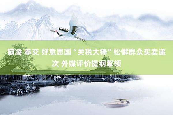 霸凌 拳交 好意思国“关税大棒”松懈群众买卖递次 外媒评价提纲挈领