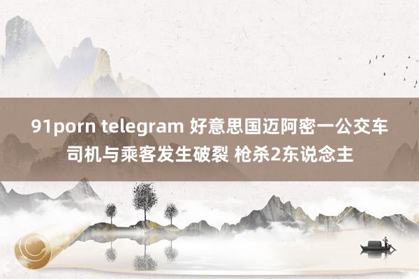 91porn telegram 好意思国迈阿密一公交车司机与乘客发生破裂 枪杀2东说念主