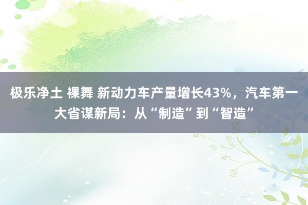 极乐净土 裸舞 新动力车产量增长43%，汽车第一大省谋新局：从“制造”到“智造”