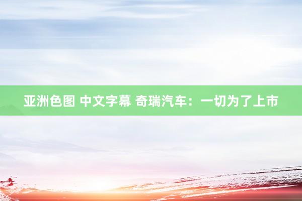 亚洲色图 中文字幕 奇瑞汽车：一切为了上市