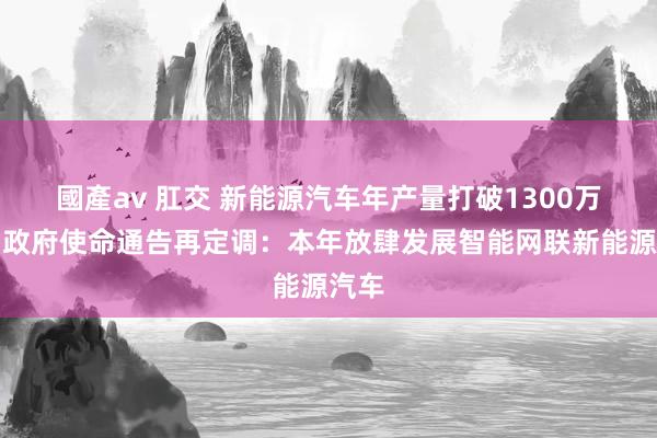 國產av 肛交 新能源汽车年产量打破1300万辆，政府使命通告再定调：本年放肆发展智能网联新能源汽车