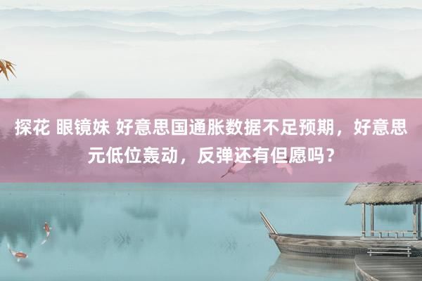 探花 眼镜妹 好意思国通胀数据不足预期，好意思元低位轰动，反弹还有但愿吗？