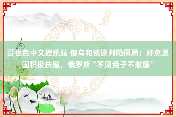 哥也色中文娱乐站 俄乌和谈谈判陷僵局：好意思国积极扶植，俄罗斯“不见兔子不撒鹰”
