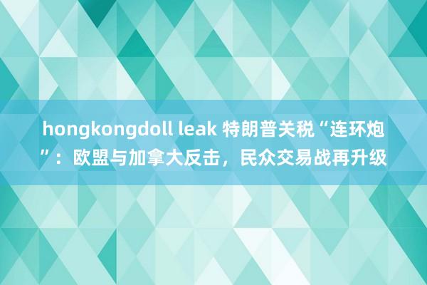 hongkongdoll leak 特朗普关税“连环炮”：欧盟与加拿大反击，民众交易战再升级