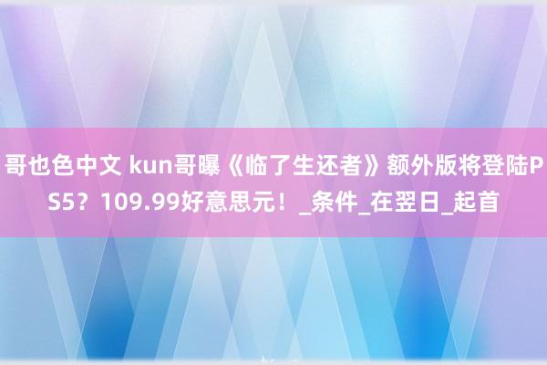 哥也色中文 kun哥曝《临了生还者》额外版将登陆PS5？109.99好意思元！_条件_在翌日_起首